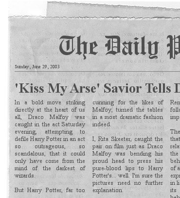 Daily Prophet headline and clipping from Sunday, June 29, 2003: Kiss My Arse, Saviour Tells Death Eater. In a bold move striking directly at the heart of us all, Draco Malfoy was caught in the act Saturday evening, attempting to defile Harry Potter in an act so outrageous, so scandalous, that it could only have come from the mind of the darkest of wizards. But Harry Potter, far too cunning for the likes of Malfoy, turned the tables in a most dramatic fashion indeed. I. Rita Skeeter, caught the pair on film just as Draco Malfoy was bending his proud head to press his pure-blood lips to Harry Potter's... well, I'm sure the pictures need no explanation.