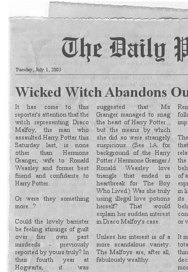 Daily Prophet headline and clipping from Tuesday, July 1, 2003: Wicked Witch Abandons Our Harry... (and Ron). It has come to this reporter's attention that the witch representing Draco Malfoy, the man who assaulted Harry Potter this Saturday last, is none other than Hermione Granger, wife to Ronald Weasley and former best friend and confidante to Harry Potter. Or were they something more...? Could the lovely barrister be feeling stirrings of guilt over her own past misdeeds - previously reported by yours truly? In their fourth year at Hogwarts, it was suggested that Ms Granger managed to snag the heart of Harry Potter but the means by which she did so were strangely suspicious. (See 1A for background of the Harry Potter/Hermione Granger/Ronald Weasley love triangle that ended in heartbreak for The Boy Who Lived.) Was she truly using illegal love potions herself? That would explain her sudden interest in Draco Malfoy's case. Unless her interest is of a more scandalous variety. The Malfoys are, after all, fabulously wealthy.