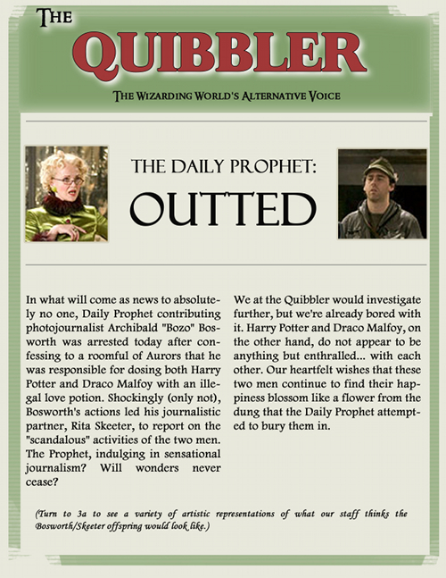 Quibbler headline and clipping from Wednesday, July 8, 2003: The Daily Prophet, Outed. In what will come as news to absolutely no one, Daily Prophet contributing photojournalist Archibald (Bozo) Bosworth was arrested today after confessing to a roomful of Aurors that he was responsible for dosing both Harry Potter and Draco Malfoy with an illegal love potion.  Shockingly (only not), Bosworth's actions led his journalistic partner, Rita Skeeter, to report on the scandalous activities of the two men. The Prophet, indulging in sensational journalism?  Will wonders never cease? We at The Quibbler would investigate further, but we're already bored with it. Harry Potter and Draco Malfoy, on the other hand, do not appear to be anything but enthralled... with each other. Our heartfelt wishes that these two men continue to find their happiness blossom like a flower from the dung that the Daily Prophet attempted to bury them in. (Turn to 3a to see a variety of artistic representations of what our staff thinks the Bosworth/Skeeter offspring would look like.)